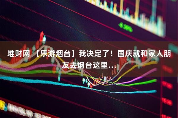堆财网 【乐游烟台】我决定了！国庆就和家人朋友去烟台这里…
