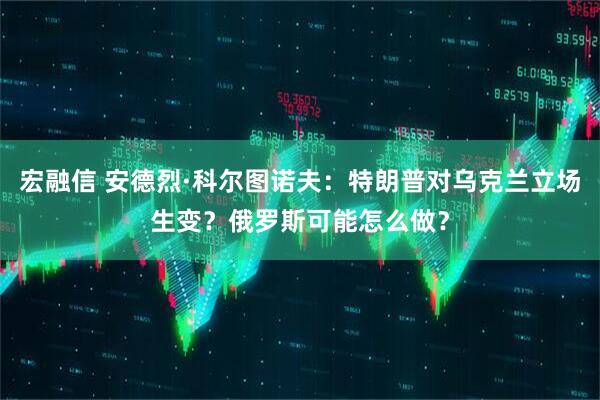 宏融信 安德烈·科尔图诺夫：特朗普对乌克兰立场生变？俄罗斯可能怎么做？
