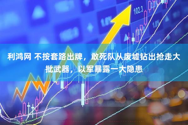 利鸿网 不按套路出牌，敢死队从废墟钻出抢走大批武器，以军暴露一大隐患