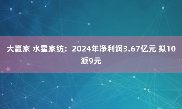 大赢家 水星家纺：2024年净利润3.67亿元 拟10派9元