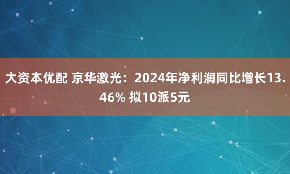 大资本优配 京华激光：2024年净利润同比增长13.46% 拟10派5元