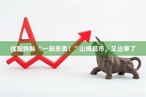 优配物料 “一股恶臭!”山姆超市,又出事了