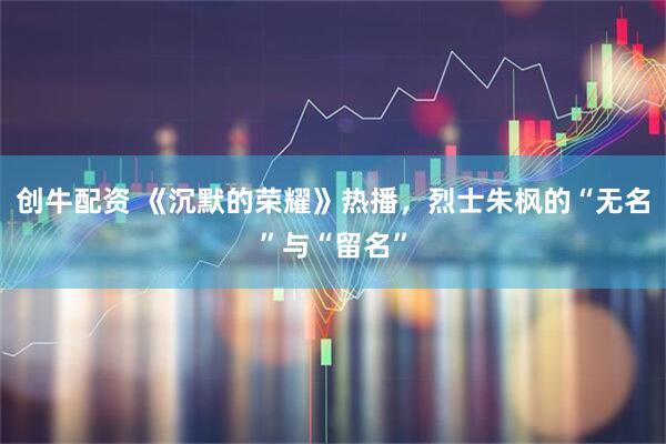 创牛配资 《沉默的荣耀》热播,烈士朱枫的“无名”与“留名”