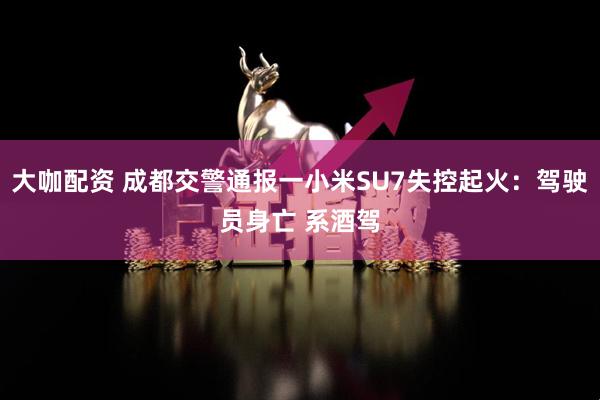 大咖配资 成都交警通报一小米SU7失控起火：驾驶员身亡 系酒驾