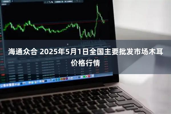 海通众合 2025年5月1日全国主要批发市场木耳价格行情