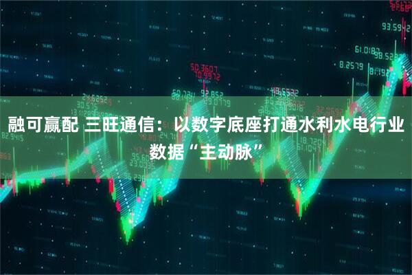 融可赢配 三旺通信：以数字底座打通水利水电行业数据“主动脉”