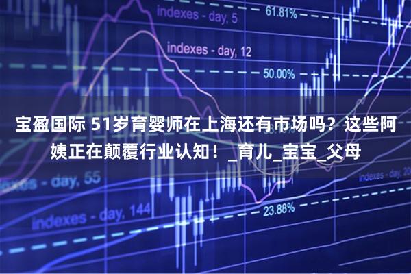 宝盈国际 51岁育婴师在上海还有市场吗?这些阿姨正在颠覆行业认知!_育儿_宝宝_父母