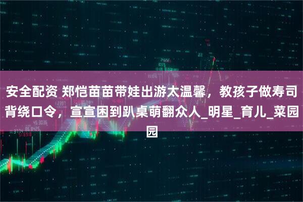 安全配资 郑恺苗苗带娃出游太温馨,教孩子做寿司背绕口令,宣宣困到趴桌萌翻众人_明星_育儿_菜园